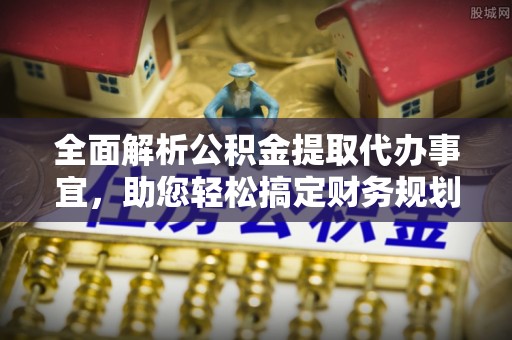 资讯全面解析公积金提取代办事宜，助您轻松搞定财务规划