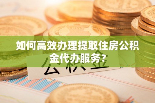 资讯如何高效办理提取住房公积金代办服务？