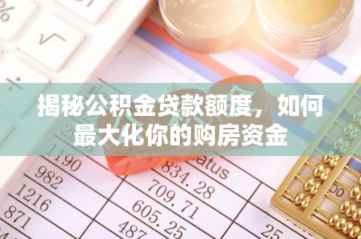 资讯揭秘公积金贷款额度，如何最大化你的购房资金