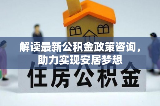 资讯解读最新公积金政策咨询，助力实现安居梦想