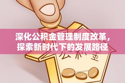 资讯深化公积金管理制度改革，探索新时代下的发展路径