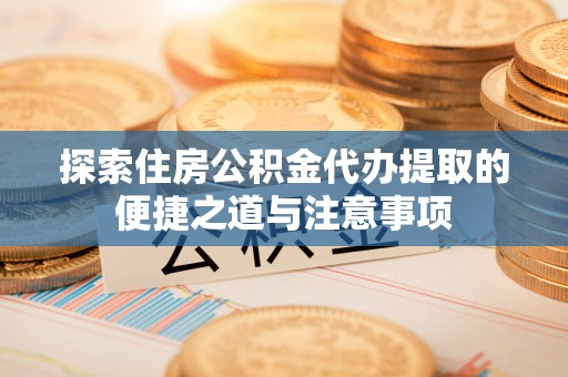 资讯探索住房公积金代办提取的便捷之道与注意事项