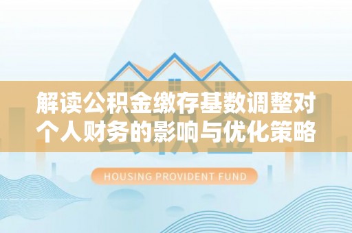 资讯解读公积金缴存基数调整对个人财务的影响与优化策略