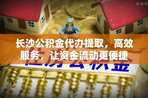 资讯长沙公积金代办提取，高效服务，让资金流动更便捷