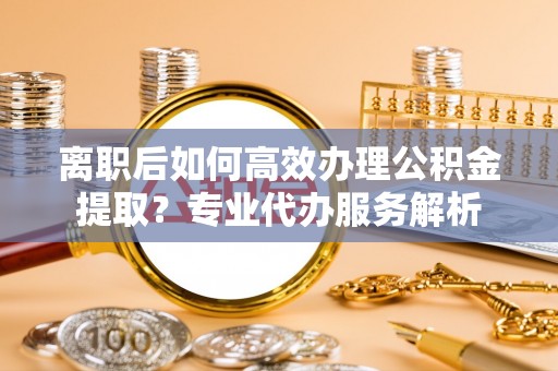资讯离职后如何高效办理公积金提取？专业代办服务解析