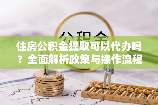 资讯住房公积金提取可以代办吗？全面解析政策与操作流程