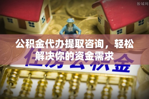 资讯公积金代办提取咨询，轻松解决你的资金需求