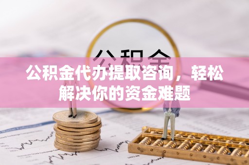 资讯公积金代办提取咨询，轻松解决你的资金难题