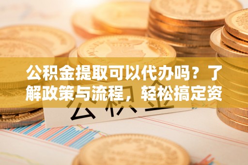 资讯公积金提取可以代办吗？了解政策与流程，轻松搞定资金提取