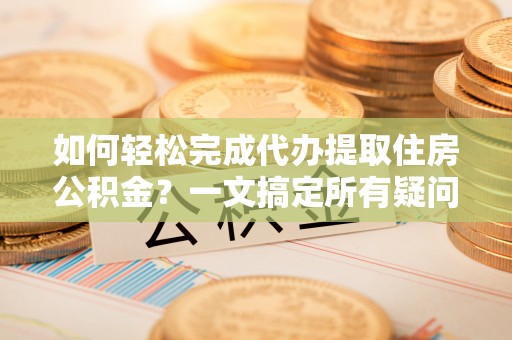 资讯如何轻松完成代办提取住房公积金？一文搞定所有疑问