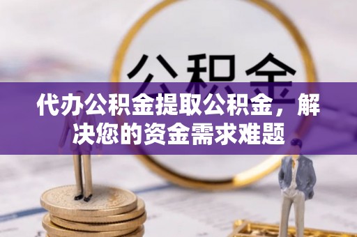 资讯代办公积金提取公积金，解决您的资金需求难题