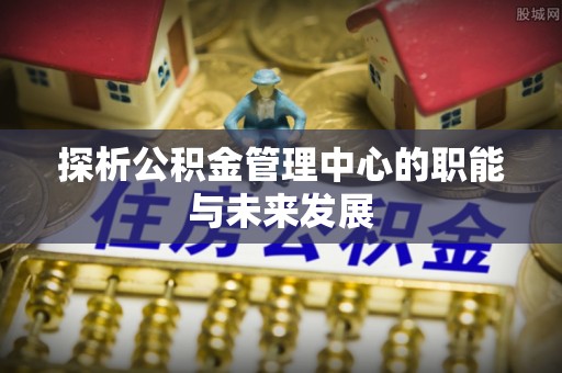 资讯探析公积金管理中心的职能与未来发展