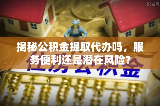 资讯揭秘公积金提取代办吗，服务便利还是潜在风险？