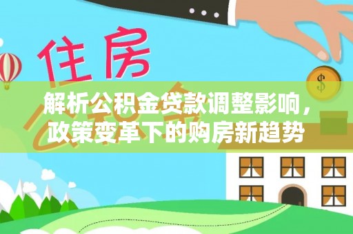 资讯解析公积金贷款调整影响，政策变革下的购房新趋势