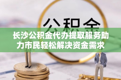 资讯长沙公积金代办提取服务助力市民轻松解决资金需求