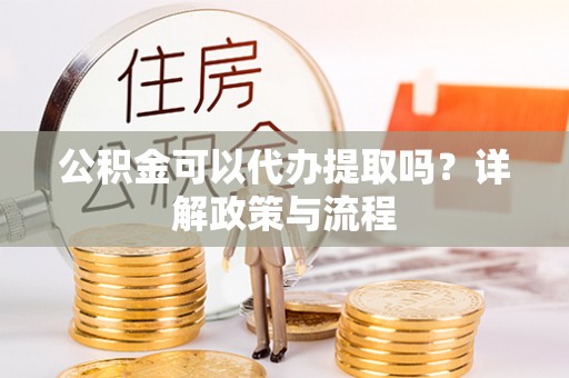 资讯公积金可以代办提取吗？详解政策与流程