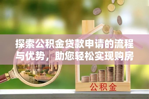 资讯探索公积金贷款申请的流程与优势，助您轻松实现购房梦想