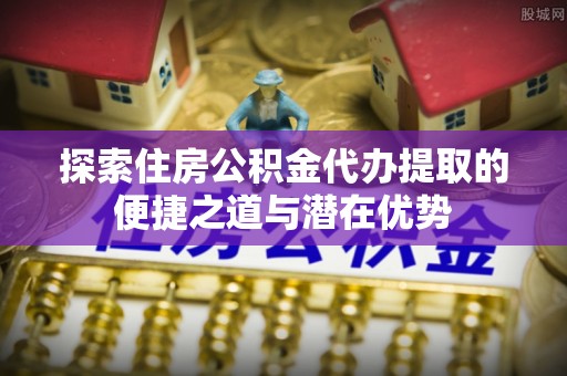 资讯探索住房公积金代办提取的便捷之道与潜在优势