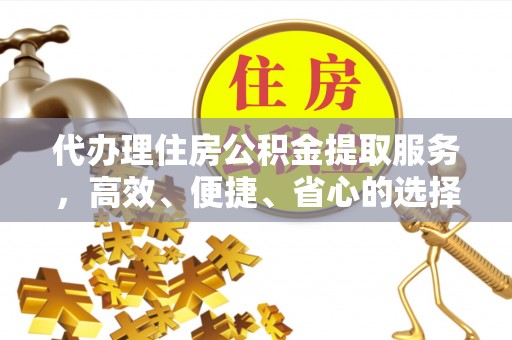 资讯代办理住房公积金提取服务，高效、便捷、省心的选择