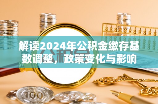 资讯解读2024年公积金缴存基数调整，政策变化与影响