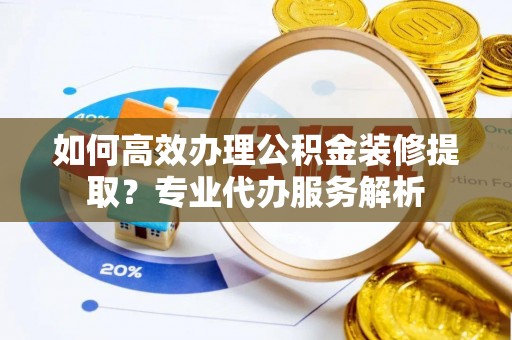 资讯如何高效办理公积金装修提取？专业代办服务解析