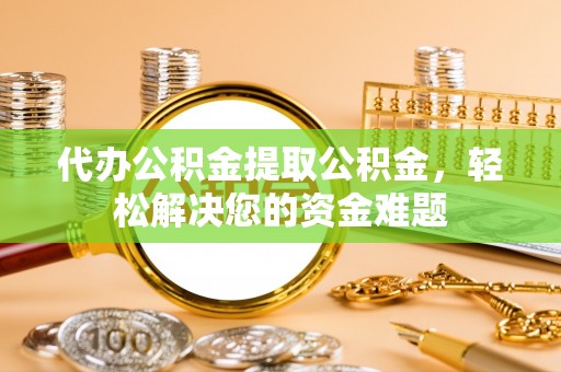 资讯代办公积金提取公积金，轻松解决您的资金难题