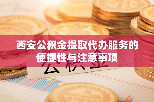 资讯西安公积金提取代办服务的便捷性与注意事项