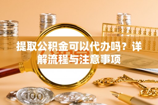 资讯提取公积金可以代办吗？详解流程与注意事项