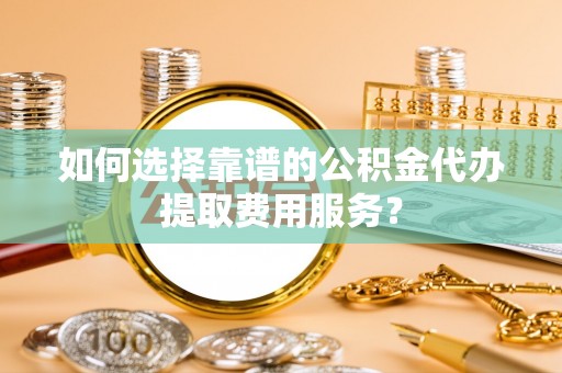资讯如何选择靠谱的公积金代办提取费用服务？