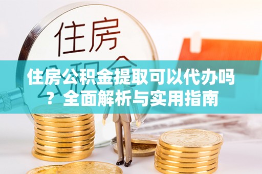 资讯住房公积金提取可以代办吗？全面解析与实用指南