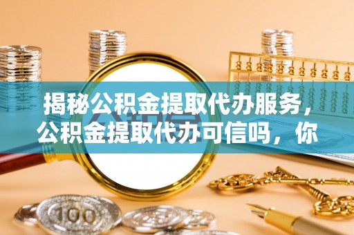 资讯揭秘公积金提取代办服务，公积金提取代办可信吗，你需要知道的真相