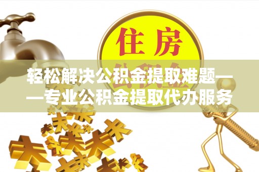 资讯轻松解决公积金提取难题——专业公积金提取代办服务详解
