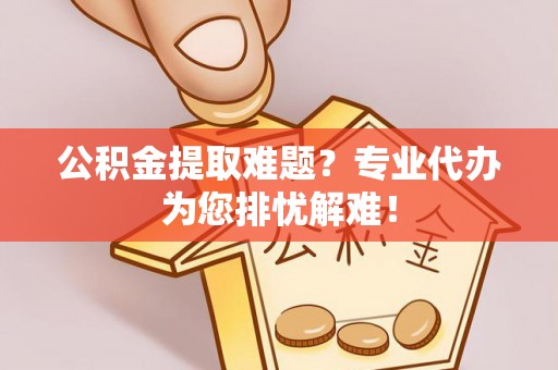 资讯公积金提取难题？专业代办为您排忧解难！