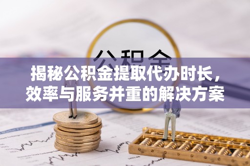 资讯揭秘公积金提取代办时长，效率与服务并重的解决方案