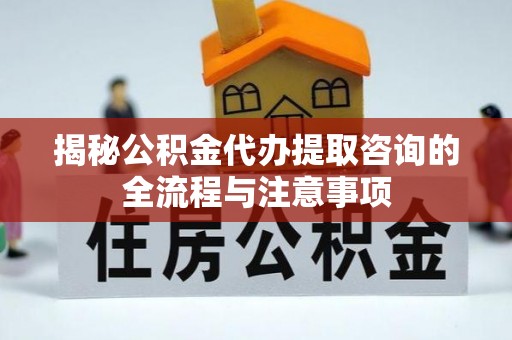 资讯揭秘公积金代办提取咨询的全流程与注意事项