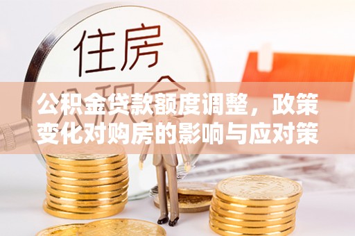资讯公积金贷款额度调整，政策变化对购房的影响与应对策略
