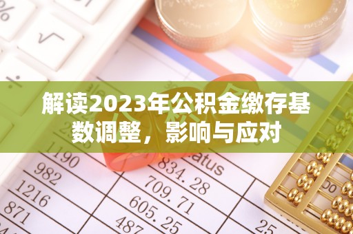 资讯解读2023年公积金缴存基数调整，影响与应对