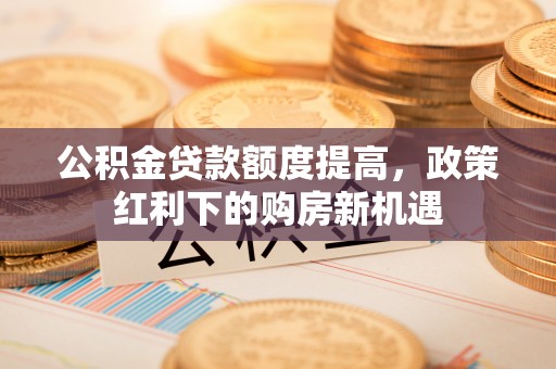 资讯公积金贷款额度提高，政策红利下的购房新机遇