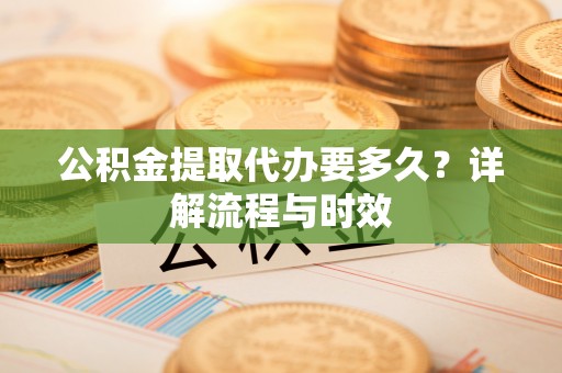 资讯公积金提取代办要多久？详解流程与时效