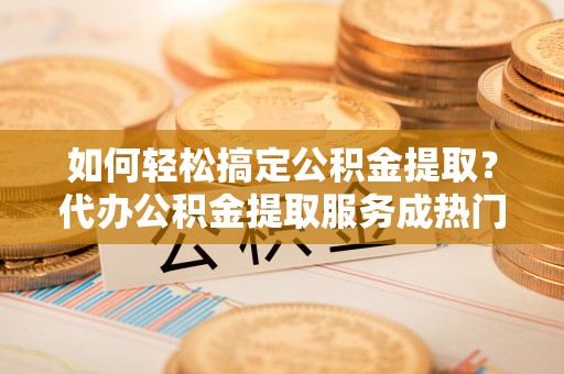 资讯如何轻松搞定公积金提取？代办公积金提取服务成热门选择