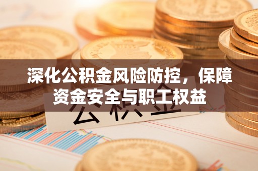 资讯深化公积金风险防控，保障资金安全与职工权益