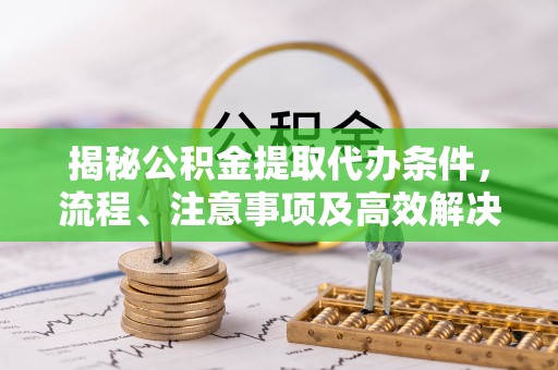 资讯揭秘公积金提取代办条件，流程、注意事项及高效解决方案
