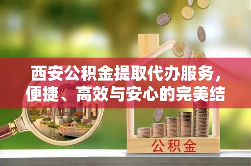 资讯西安公积金提取代办服务，便捷、高效与安心的完美结合
