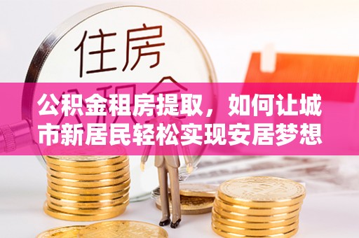 资讯公积金租房提取，如何让城市新居民轻松实现安居梦想