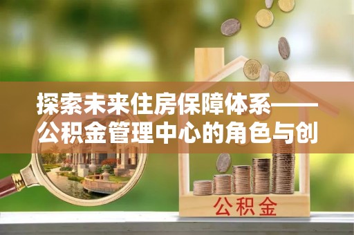 资讯探索未来住房保障体系——公积金管理中心的角色与创新