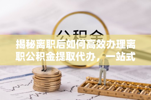 资讯揭秘离职后如何高效办理离职公积金提取代办，一站式服务全解析