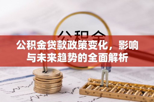 资讯公积金贷款政策变化，影响与未来趋势的全面解析