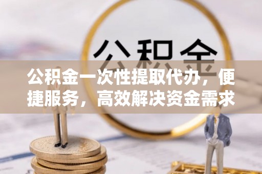 资讯公积金一次性提取代办，便捷服务，高效解决资金需求