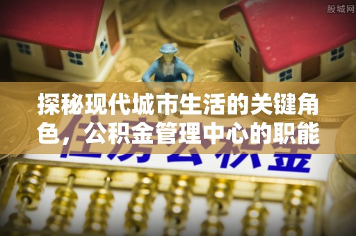 资讯探秘现代城市生活的关键角色，公积金管理中心的职能与影响