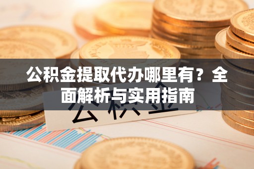 资讯公积金提取代办哪里有？全面解析与实用指南